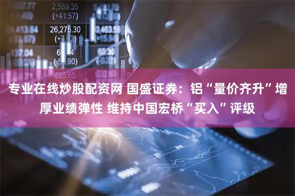 专业在线炒股配资网 国盛证券：铝“量价齐升”增厚业绩弹性 维持中国宏桥“买入”评级