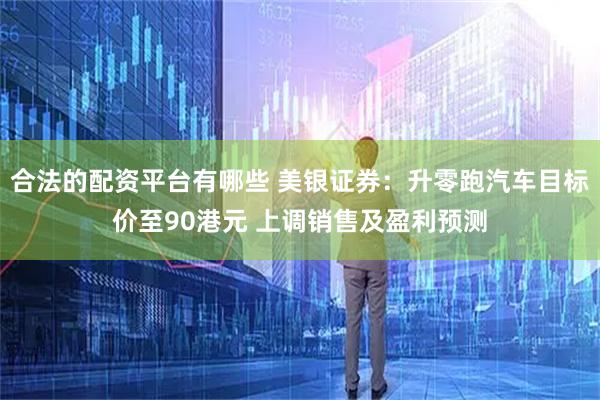 合法的配资平台有哪些 美银证券：升零跑汽车目标价至90港元 上调销售及盈利预测