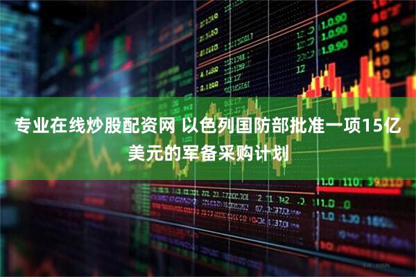专业在线炒股配资网 以色列国防部批准一项15亿美元的军备采购计划
