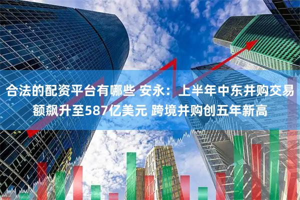 合法的配资平台有哪些 安永：上半年中东并购交易额飙升至587亿美元 跨境并购创五年新高