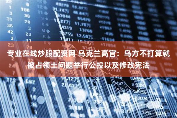 专业在线炒股配资网 乌克兰高官：乌方不打算就被占领土问题举行公投以及修改宪法