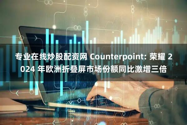 专业在线炒股配资网 Counterpoint: 荣耀 2024 年欧洲折叠屏市场份额同比激增三倍