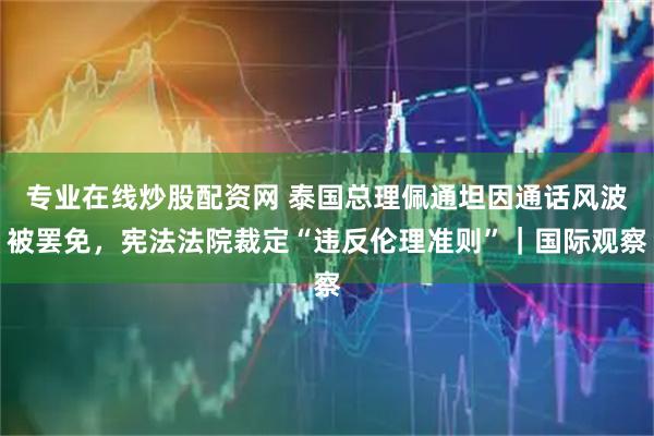专业在线炒股配资网 泰国总理佩通坦因通话风波被罢免，宪法法院裁定“违反伦理准则”｜国际观察