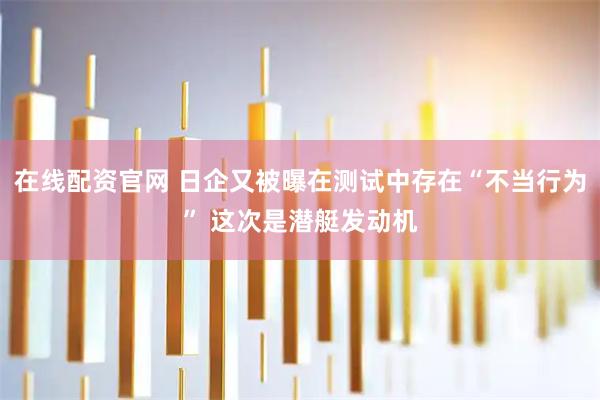在线配资官网 日企又被曝在测试中存在“不当行为” 这次是潜艇发动机
