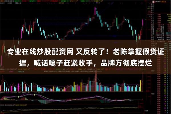专业在线炒股配资网 又反转了！老陈掌握假货证据，喊话嘎子赶紧收手，品牌方彻底摆烂