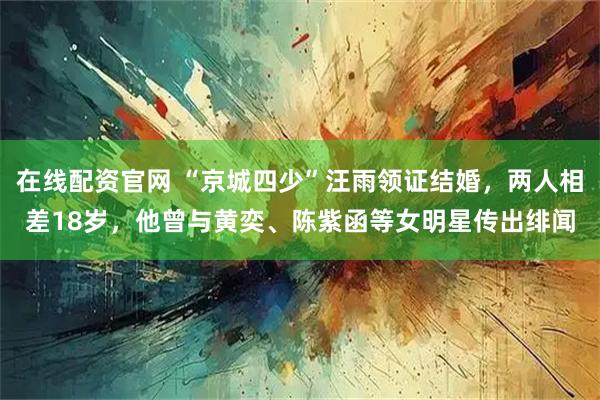 在线配资官网 “京城四少”汪雨领证结婚，两人相差18岁，他曾与黄奕、陈紫函等女明星传出绯闻