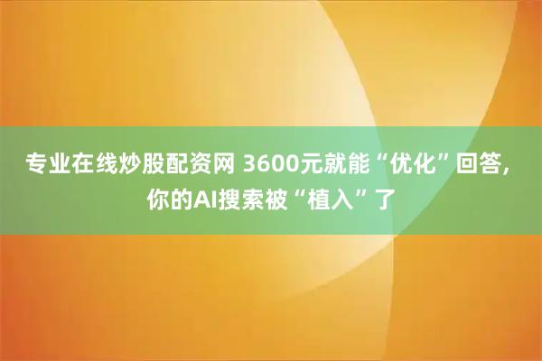 专业在线炒股配资网 3600元就能“优化”回答, 你的AI搜索被“植入”了