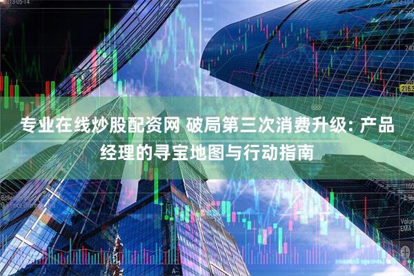 专业在线炒股配资网 破局第三次消费升级: 产品经理的寻宝地图与行动指南