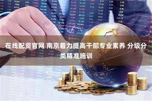 在线配资官网 南京着力提高干部专业素养 分级分类精准施训