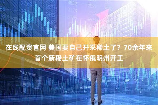 在线配资官网 美国要自己开采稀土了？70余年来首个新稀土矿在怀俄明州开工