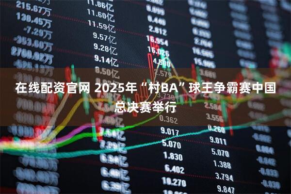 在线配资官网 2025年“村BA”球王争霸赛中国总决赛举行
