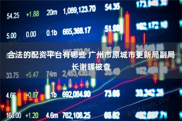 合法的配资平台有哪些 广州市原城市更新局副局长谢晖被查
