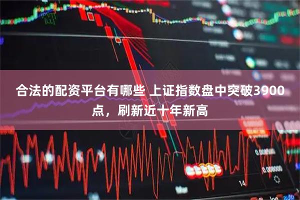 合法的配资平台有哪些 上证指数盘中突破3900点,刷新近十年新高