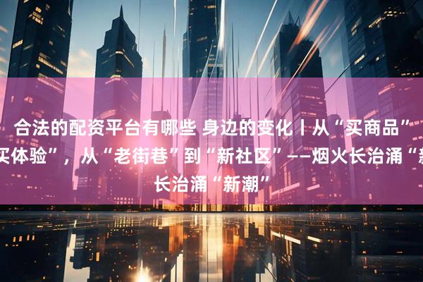 合法的配资平台有哪些 身边的变化丨从“买商品”到“买体验”,从“老街巷”到“新社区”——烟火长治涌“新潮”
