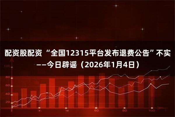配资股配资 “全国12315平台发布退费公告”不实——今日辟谣（2026年1月4日）