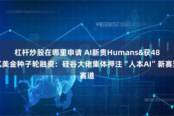 杠杆炒股在哪里申请 AI新贵Humans&获48亿美金种子轮融资：硅谷大佬集体押注“人本AI”新赛道