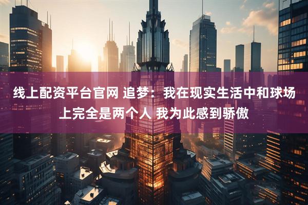 线上配资平台官网 追梦：我在现实生活中和球场上完全是两个人 我为此感到骄傲