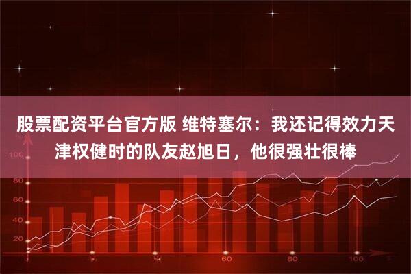 股票配资平台官方版 维特塞尔:我还记得效力天津权健时的队友赵旭日,他很强壮很棒