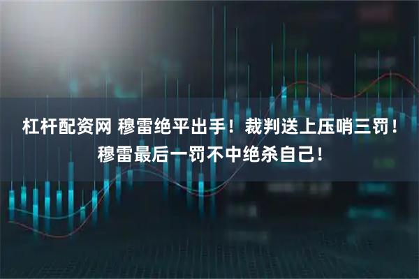 杠杆配资网 穆雷绝平出手！裁判送上压哨三罚！穆雷最后一罚不中绝杀自己！