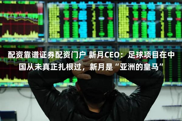 配资靠谱证券配资门户 新月CEO：足球项目在中国从未真正扎根过，新月是“亚洲的皇马”