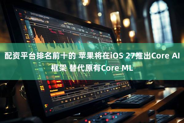 配资平台排名前十的 苹果将在iOS 27推出Core AI框架 替代原有Core ML