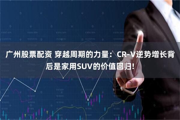 广州股票配资 穿越周期的力量：CR-V逆势增长背后是家用SUV的价值回归!