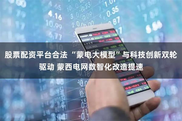 股票配资平台合法 “蒙电大模型”与科技创新双轮驱动 蒙西电网数智化改造提速