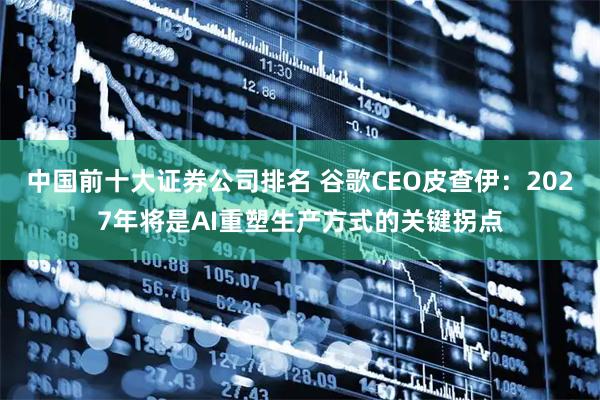 中国前十大证券公司排名 谷歌CEO皮查伊：2027年将是AI重塑生产方式的关键拐点