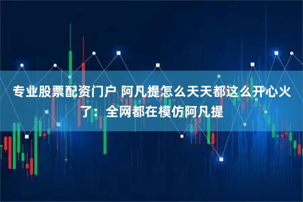 专业股票配资门户 阿凡提怎么天天都这么开心火了：全网都在模仿阿凡提