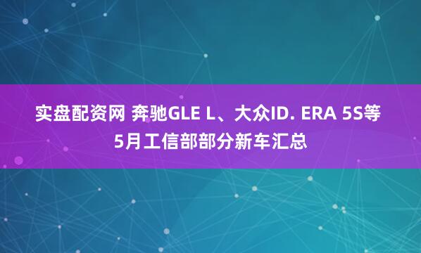 实盘配资网 奔驰GLE L、大众ID. ERA 5S等 5月工信部部分新车汇总