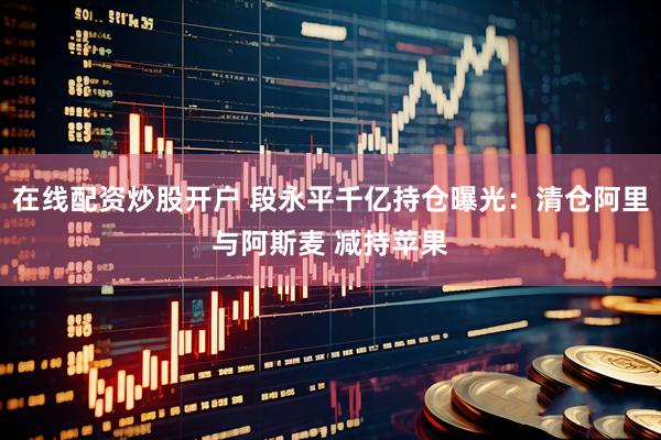 在线配资炒股开户 段永平千亿持仓曝光：清仓阿里与阿斯麦 减持苹果