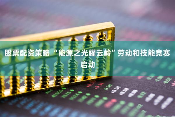 股票配资策略 “能源之光耀云岭”劳动和技能竞赛启动