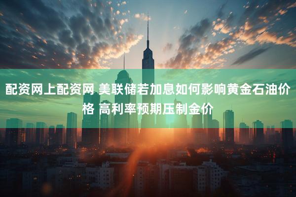配资网上配资网 美联储若加息如何影响黄金石油价格 高利率预期压制金价