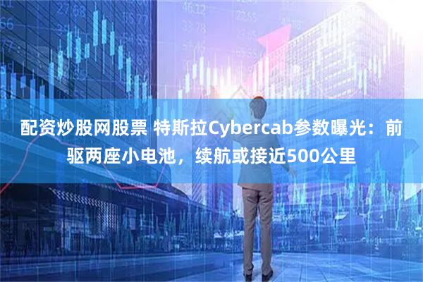配资炒股网股票 特斯拉Cybercab参数曝光：前驱两座小电池，续航或接近500公里
