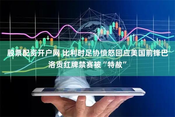 股票配资开户网 比利时足协愤怒回应美国前锋巴洛贡红牌禁赛被“特赦”