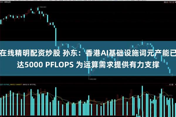 在线精明配资炒股 孙东：香港AI基础设施词元产能已达5000 PFLOPS 为运算需求提供有力支撑