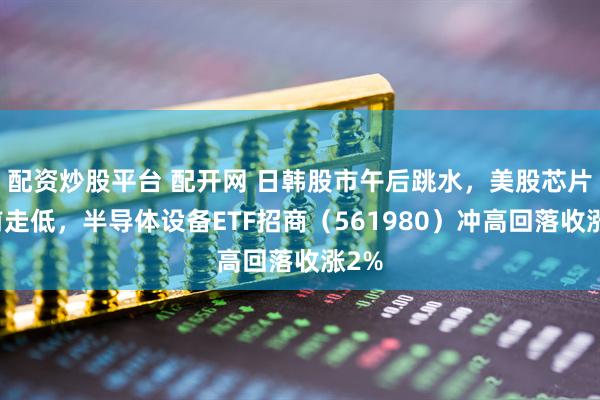 配资炒股平台 配开网 日韩股市午后跳水，美股芯片盘前走低，半导体设备ETF招商（561980）冲高回落收涨2%