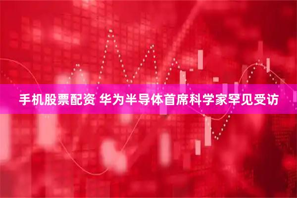手机股票配资 华为半导体首席科学家罕见受访