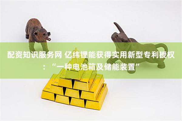配资知识服务网 亿纬锂能获得实用新型专利授权：“一种电池箱及储能装置”